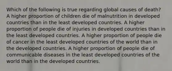 Which of the following is true regarding global causes of death? A higher proportion of children die of malnutrition in developed countries than in the least developed countries. A higher proportion of people die of injuries in developed countries than in the least developed countries. A higher proportion of people die of cancer in the least developed countries of the world than in the developed countries. A higher proportion of people die of communicable diseases in the least developed countries of the world than in the developed countries.