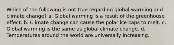 Which of the following is not true regarding global warming and climate change? a. Global warming is a result of the greenhouse effect. b. Climate change can cause the polar ice caps to melt. c. Global warming is the same as global climate change. d. Temperatures around the world are universally increasing.