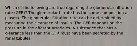 Which of the following are true regarding the glomerular filtration rate (GFR)? The glomerular filtrate has the same composition as plasma. The glomerular filtration rate can be determined by measuring the clearance of insulin. The GFR depends on the pressure in the afferent arterioles. A substance that has a clearance <a href='https://www.questionai.com/knowledge/k7BtlYpAMX-less-than' class='anchor-knowledge'>less than</a> the GFR must have been secreted by the renal tubules.