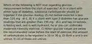 Which of the following is NOT true regarding glucose measurement before the start of exercise? A) In a client with either type of diabetes, additional carbohydrate should be ingested if the glucose reading 15 min before exercise is less than 125 mg · dl-1. B) If a client with type 2 diabetes has glucose readings that are greater than 150 mg · dl-1 and has no ketosis, is feeling well, and is well hydrated, he or she can undertake moderate-intensity exercise. C) When glucose values are below the recommended value before the start of exercise, the amount of carbohydrate to be ingested is 20 to 30 g. D) Both a and b are untrue. E) All of these are untrue.