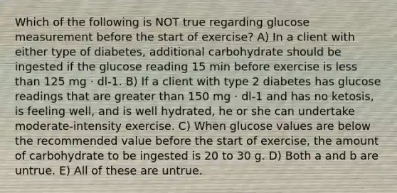 Which of the following is NOT true regarding glucose measurement before the start of exercise? A) In a client with either type of diabetes, additional carbohydrate should be ingested if the glucose reading 15 min before exercise is less than 125 mg · dl-1. B) If a client with type 2 diabetes has glucose readings that are greater than 150 mg · dl-1 and has no ketosis, is feeling well, and is well hydrated, he or she can undertake moderate-intensity exercise. C) When glucose values are below the recommended value before the start of exercise, the amount of carbohydrate to be ingested is 20 to 30 g. D) Both a and b are untrue. E) All of these are untrue.