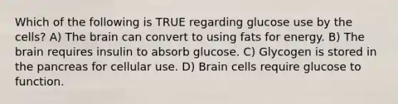 Which of the following is TRUE regarding glucose use by the cells? A) The brain can convert to using fats for energy. B) The brain requires insulin to absorb glucose. C) Glycogen is stored in the pancreas for cellular use. D) Brain cells require glucose to function.