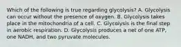 Which of the following is true regarding glycolysis? A. Glycolysis can occur without the presence of oxygen. B. Glycolysis takes place in the mitochondria of a cell. C. Glycolysis is the final step in aerobic respiration. D. Glycolysis produces a net of one ATP, one NADH, and two pyruvate molecules.