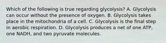 Which of the following is true regarding glycolysis? A. Glycolysis can occur without the presence of oxygen. B. Glycolysis takes place in the mitochondria of a cell. C. Glycolysis is the final step in <a href='https://www.questionai.com/knowledge/kyxGdbadrV-aerobic-respiration' class='anchor-knowledge'>aerobic respiration</a>. D. Glycolysis produces a net of one ATP, one NADH, and two pyruvate molecules.