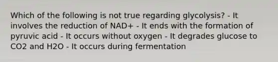 Which of the following is not true regarding glycolysis? - It involves the reduction of NAD+ - It ends with the formation of pyruvic acid - It occurs without oxygen - It degrades glucose to CO2 and H2O - It occurs during fermentation