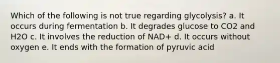 Which of the following is not true regarding glycolysis? a. It occurs during fermentation b. It degrades glucose to CO2 and H2O c. It involves the reduction of NAD+ d. It occurs without oxygen e. It ends with the formation of pyruvic acid