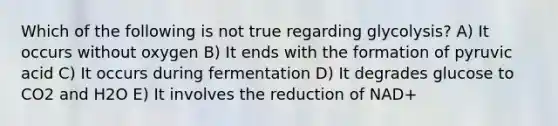 Which of the following is not true regarding glycolysis? A) It occurs without oxygen B) It ends with the formation of pyruvic acid C) It occurs during fermentation D) It degrades glucose to CO2 and H2O E) It involves the reduction of NAD+