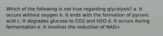 Which of the following is not true regarding glycolysis? a. It occurs without oxygen b. It ends with the formation of pyruvic acid c. It degrades glucose to CO2 and H2O d. It occurs during fermentation e. It involves the reduction of NAD+