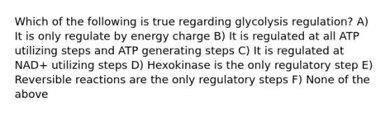 Which of the following is true regarding glycolysis regulation? A) It is only regulate by energy charge B) It is regulated at all ATP utilizing steps and ATP generating steps C) It is regulated at NAD+ utilizing steps D) Hexokinase is the only regulatory step E) Reversible reactions are the only regulatory steps F) None of the above