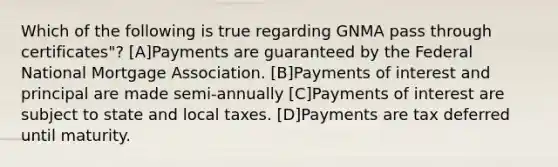 Which of the following is true regarding GNMA pass through certificates"? [A]Payments are guaranteed by the Federal National Mortgage Association. [B]Payments of interest and principal are made semi-annually [C]Payments of interest are subject to state and local taxes. [D]Payments are tax deferred until maturity.