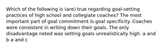 Which of the following is (are) true regarding goal-setting practices of high school and collegiate coaches? The most important part of goal commitment is goal specificity. Coaches were consistent in writing down their goals. The only disadvantage noted was setting goals unrealistically high. a and b a and c