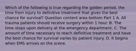 Which of the following is true regarding the golden​ period, the time from injury to definitive treatment that gives the best chance for​ survival? Question content area bottom Part 1 A. All trauma patients should receive surgery within 1 hour. B. The time stops upon delivery at the emergency department. C. The amount of time necessary to reach definitive treatment and have the best chance for survival varies by patient injury. D. It begins when EMS arrives on the scene.