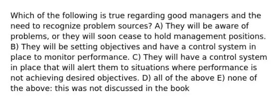 Which of the following is true regarding good managers and the need to recognize problem sources? A) They will be aware of problems, or they will soon cease to hold management positions. B) They will be setting objectives and have a control system in place to monitor performance. C) They will have a control system in place that will alert them to situations where performance is not achieving desired objectives. D) all of the above E) none of the above: this was not discussed in the book