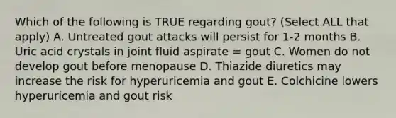 Which of the following is TRUE regarding gout? (Select ALL that apply) A. Untreated gout attacks will persist for 1-2 months B. Uric acid crystals in joint fluid aspirate = gout C. Women do not develop gout before menopause D. Thiazide diuretics may increase the risk for hyperuricemia and gout E. Colchicine lowers hyperuricemia and gout risk