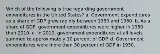 Which of the following is true regarding government expenditures in the United States? a. Government expenditures as a share of GDP grew rapidly between 1930 and 1980. b. As a share of GDP, government expenditures were higher in 1950 than 2010. c. In 2010, government expenditures at all levels summed to approximately 10 percent of GDP. d. Government expenditures were more than 30 percent of GDP in 1930.