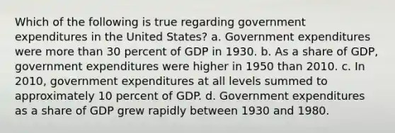 Which of the following is true regarding government expenditures in the United States? a. Government expenditures were more than 30 percent of GDP in 1930. b. As a share of GDP, government expenditures were higher in 1950 than 2010. c. In 2010, government expenditures at all levels summed to approximately 10 percent of GDP. d. Government expenditures as a share of GDP grew rapidly between 1930 and 1980.