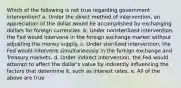 Which of the following is not true regarding government intervention? a. Under the direct method of intervention, an appreciation of the dollar would be accomplished by exchanging dollars for foreign currencies. b. Under nonsterilized intervention, the Fed would intervene in the foreign exchange market without adjusting the money supply. c. Under sterilized intervention, the Fed would intervene simultaneously in the foreign exchange and Treasury markets. d. Under indirect intervention, the Fed would attempt to affect the dollar's value by indirectly influencing the factors that determine it, such as interest rates. e. All of the above are true.