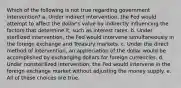 Which of the following is not true regarding government intervention? a. Under indirect intervention, the Fed would attempt to affect the dollar's value by indirectly influencing the factors that determine it, such as interest rates. b. Under sterilized intervention, the Fed would intervene simultaneously in the foreign exchange and Treasury markets. c. Under the direct method of intervention, an appreciation of the dollar would be accomplished by exchanging dollars for foreign currencies. d. Under nonsterilized intervention, the Fed would intervene in the foreign exchange market without adjusting the money supply. e. All of these choices are true.