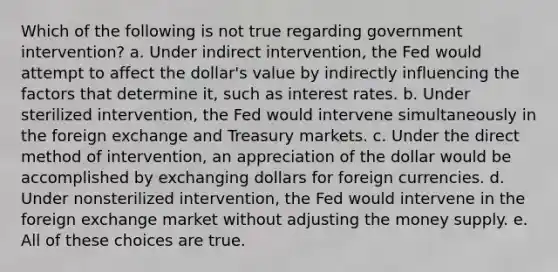 Which of the following is not true regarding government intervention? a. Under indirect intervention, the Fed would attempt to affect the dollar's value by indirectly influencing the factors that determine it, such as interest rates. b. Under sterilized intervention, the Fed would intervene simultaneously in the foreign exchange and Treasury markets. c. Under the direct method of intervention, an appreciation of the dollar would be accomplished by exchanging dollars for foreign currencies. d. Under nonsterilized intervention, the Fed would intervene in the foreign exchange market without adjusting the money supply. e. All of these choices are true.