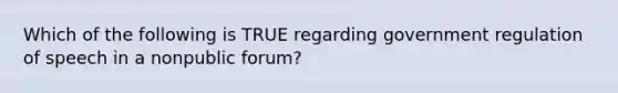 Which of the following is TRUE regarding government regulation of speech in a nonpublic forum?