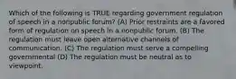 Which of the following is TRUE regarding government regulation of speech in a nonpublic forum? (A) Prior restraints are a favored form of regulation on speech in a nonpublic forum. (B) The regulation must leave open alternative channels of communication. (C) The regulation must serve a compelling governmental (D) The regulation must be neutral as to viewpoint.