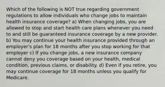 Which of the following is NOT true regarding government regulations to allow individuals who change jobs to maintain health insurance coverage? a) When changing jobs, you are allowed to stop and start health care plans whenever you need to and still be guaranteed insurance coverage by a new provider. b) You may continue your health insurance provided through an employer's plan for 18 months after you stop working for that employer c) If you change jobs, a new insurance company cannot deny you coverage based on your health, medical condition, previous claims, or disability. d) Even if you retire, you may continue coverage for 18 months unless you qualify for Medicare.