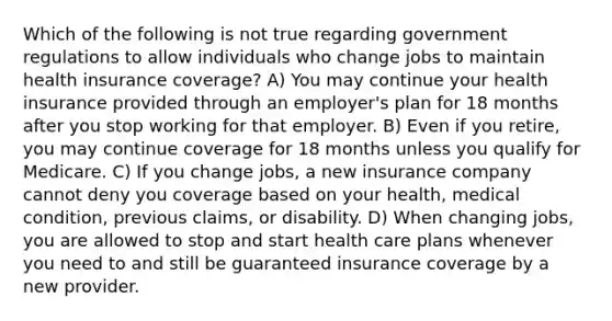 Which of the following is not true regarding government regulations to allow individuals who change jobs to maintain health insurance coverage? A) You may continue your health insurance provided through an employer's plan for 18 months after you stop working for that employer. B) Even if you retire, you may continue coverage for 18 months unless you qualify for Medicare. C) If you change jobs, a new insurance company cannot deny you coverage based on your health, medical condition, previous claims, or disability. D) When changing jobs, you are allowed to stop and start health care plans whenever you need to and still be guaranteed insurance coverage by a new provider.