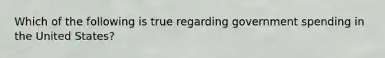 Which of the following is true regarding government spending in the United States?