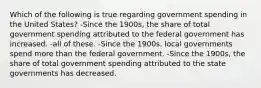 Which of the following is true regarding government spending in the United States? -Since the 1900s, the share of total government spending attributed to the federal government has increased. -all of these. -Since the 1900s, local governments spend more than the federal government. -Since the 1900s, the share of total government spending attributed to the state governments has decreased.