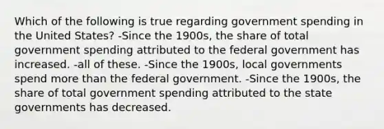 Which of the following is true regarding government spending in the United States? -Since the 1900s, the share of total government spending attributed to the federal government has increased. -all of these. -Since the 1900s, local governments spend more than the federal government. -Since the 1900s, the share of total government spending attributed to the state governments has decreased.