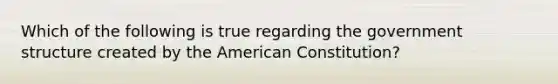 Which of the following is true regarding the government structure created by the American Constitution?