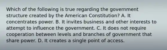 Which of the following is true regarding the government structure created by the American Constitution? A. It concentrates power. B. It invites business and other interests to attempt to influence the government. C. It does not require cooperation between levels and branches of government that share power. D. It creates a single point of access.