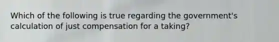 Which of the following is true regarding the government's calculation of just compensation for a taking?