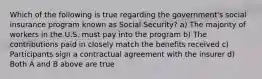 Which of the following is true regarding the government's social insurance program known as Social Security? a) The majority of workers in the U.S. must pay into the program b) The contributions paid in closely match the benefits received c) Participants sign a contractual agreement with the insurer d) Both A and B above are true