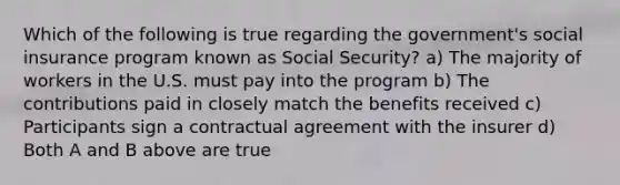 Which of the following is true regarding the government's social insurance program known as Social Security? a) The majority of workers in the U.S. must pay into the program b) The contributions paid in closely match the benefits received c) Participants sign a contractual agreement with the insurer d) Both A and B above are true