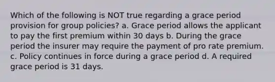 Which of the following is NOT true regarding a grace period provision for group policies? a. Grace period allows the applicant to pay the first premium within 30 days b. During the grace period the insurer may require the payment of pro rate premium. c. Policy continues in force during a grace period d. A required grace period is 31 days.