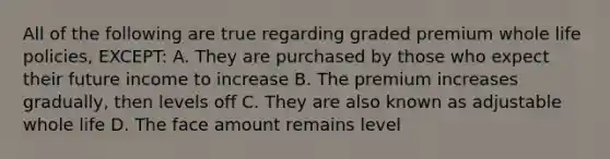 All of the following are true regarding graded premium whole life policies, EXCEPT: A. They are purchased by those who expect their future income to increase B. The premium increases gradually, then levels off C. They are also known as adjustable whole life D. The face amount remains level