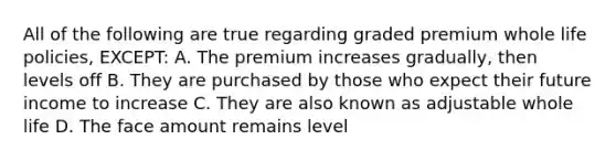 All of the following are true regarding graded premium whole life policies, EXCEPT: A. The premium increases gradually, then levels off B. They are purchased by those who expect their future income to increase C. They are also known as adjustable whole life D. The face amount remains level