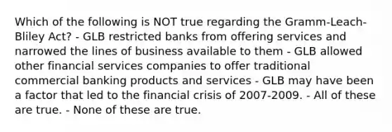 Which of the following is NOT true regarding the Gramm-Leach-Bliley Act? - GLB restricted banks from offering services and narrowed the lines of business available to them - GLB allowed other financial services companies to offer traditional commercial banking products and services - GLB may have been a factor that led to the financial crisis of 2007-2009. - All of these are true. - None of these are true.