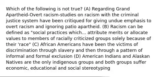 Which of the following is not true? (A) Regarding Grand Apartheid-Overt racism-studies on racism with the criminal justice system have been critiqued for giving undue emphasis to overt racism and ignoring patio apartheid. (B) Racism can be defined as "social practices which... attribute merits or allocate values to members of racially criticized groups solely because of their 'race" (C) African Americans have been the victims of discrimination through slavery and then through a pattern of informal and formal exclusion (D) American Indians and Alaskan Natives are the only indigenous groups and both groups suffer economic, educational and social stereotyping