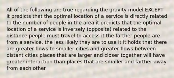 All of the following are true regarding the gravity model EXCEPT it predicts that the optimal location of a service is directly related to the number of people in the area it predicts that the optimal location of a service is inversely (opposite) related to the distance people must travel to access it the farther people are from a service, the less likely they are to use it it holds that there are greater flows to smaller cities and greater flows between distant cities places that are larger and closer together will have greater interaction than places that are smaller and farther away from each other