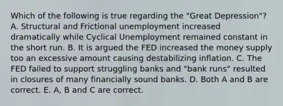 Which of the following is true regarding the "Great Depression"? A. Structural and Frictional unemployment increased dramatically while Cyclical Unemployment remained constant in the short run. B. It is argued the FED increased the money supply too an excessive amount causing destabilizing inflation. C. The FED failed to support struggling banks and "bank runs" resulted in closures of many financially sound banks. D. Both A and B are correct. E. A, B and C are correct.