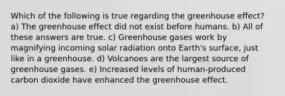 Which of the following is true regarding the greenhouse effect? a) The greenhouse effect did not exist before humans. b) All of these answers are true. c) Greenhouse gases work by magnifying incoming solar radiation onto Earth's surface, just like in a greenhouse. d) Volcanoes are the largest source of greenhouse gases. e) Increased levels of human-produced carbon dioxide have enhanced the greenhouse effect.