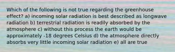 Which of the following is not true regarding the greenhouse effect? a) incoming solar radiation is best described as longwave radiation b) terrestrial radiation is readily absorbed by the atmosphere c) without this process the earth would be approximately -18 degrees Celsius d) the atmosphere directly absorbs very little incoming solar radiation e) all are true