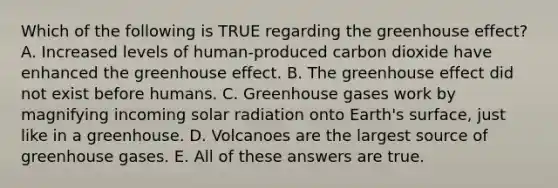 Which of the following is TRUE regarding the <a href='https://www.questionai.com/knowledge/kSLZFxwGpF-greenhouse-effect' class='anchor-knowledge'>greenhouse effect</a>? A. Increased levels of human-produced carbon dioxide have enhanced the greenhouse effect. B. The greenhouse effect did not exist before humans. C. Greenhouse gases work by magnifying incoming <a href='https://www.questionai.com/knowledge/kr1ksgm4Kk-solar-radiation' class='anchor-knowledge'>solar radiation</a> onto Earth's surface, just like in a greenhouse. D. Volcanoes are the largest source of greenhouse gases. E. All of these answers are true.