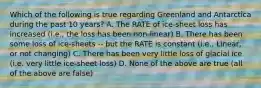 Which of the following is true regarding Greenland and Antarctica during the past 10 years? A. The RATE of ice-sheet loss has increased (i.e., the loss has been non-linear) B. There has been some loss of ice-sheets -- but the RATE is constant (i.e., Linear, or not changing) C. There has been very little loss of glacial ice (i.e. very little ice-sheet loss) D. None of the above are true (all of the above are false)