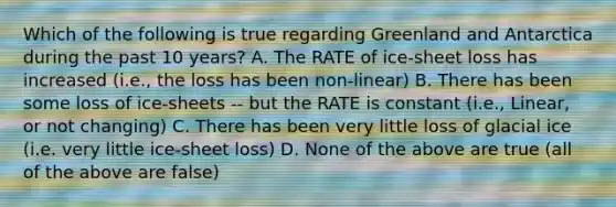 Which of the following is true regarding Greenland and Antarctica during the past 10 years? A. The RATE of ice-sheet loss has increased (i.e., the loss has been non-linear) B. There has been some loss of ice-sheets -- but the RATE is constant (i.e., Linear, or not changing) C. There has been very little loss of glacial ice (i.e. very little ice-sheet loss) D. None of the above are true (all of the above are false)