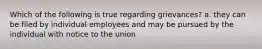 Which of the following is true regarding grievances? a. they can be filed by individual employees and may be pursued by the individual with notice to the union