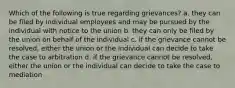 Which of the following is true regarding grievances? a. they can be filed by individual employees and may be pursued by the individual with notice to the union b. they can only be filed by the union on behalf of the individual c. if the grievance cannot be resolved, either the union or the individual can decide to take the case to arbitration d. if the grievance cannot be resolved, either the union or the individual can decide to take the case to mediation