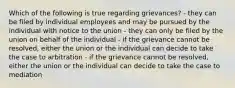 Which of the following is true regarding grievances? - they can be filed by individual employees and may be pursued by the individual with notice to the union - they can only be filed by the union on behalf of the individual - if the grievance cannot be resolved, either the union or the individual can decide to take the case to arbitration - if the grievance cannot be resolved, either the union or the individual can decide to take the case to mediation